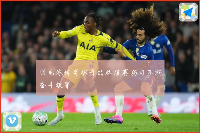 羽毛球传奇林丹的辉煌赛场与不朽奋斗故事