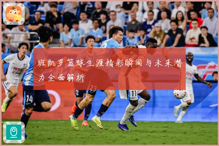 班凯罗篮球生涯精彩瞬间与未来潜力全面解析