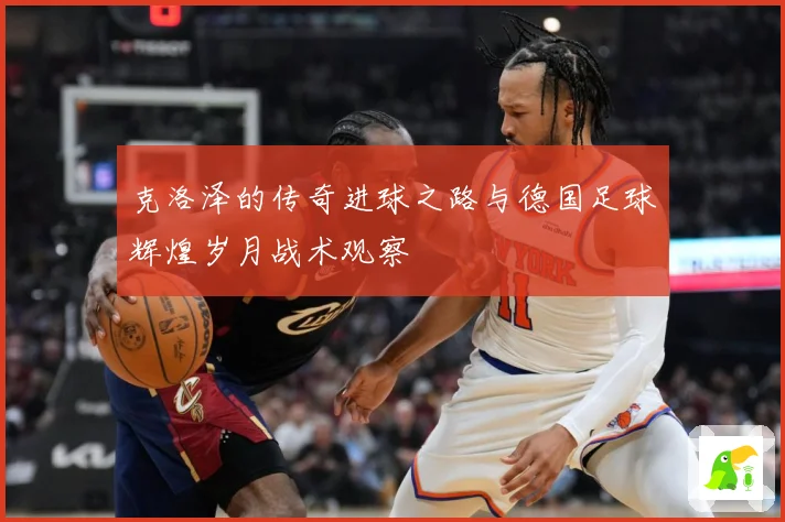 克洛泽的传奇进球之路与德国足球辉煌岁月战术观察