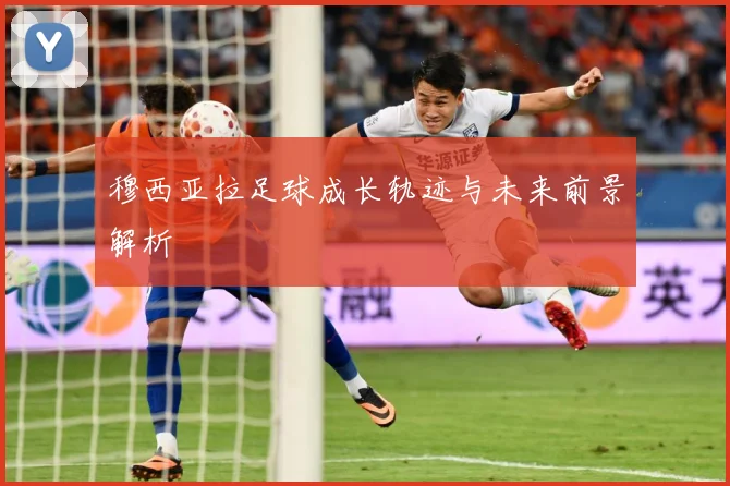 穆西亚拉足球成长轨迹与未来前景解析