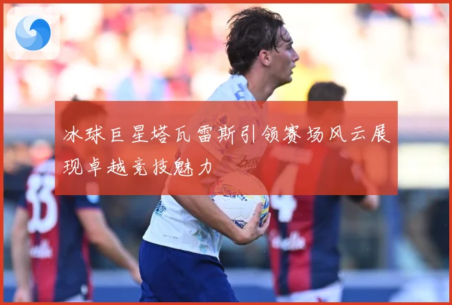 冰球巨星塔瓦雷斯引领赛场风云展现卓越竞技魅力
