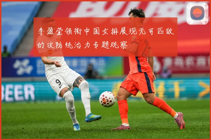 李盈莹领衔中国女排展现无可匹敌的攻防统治力专题观察