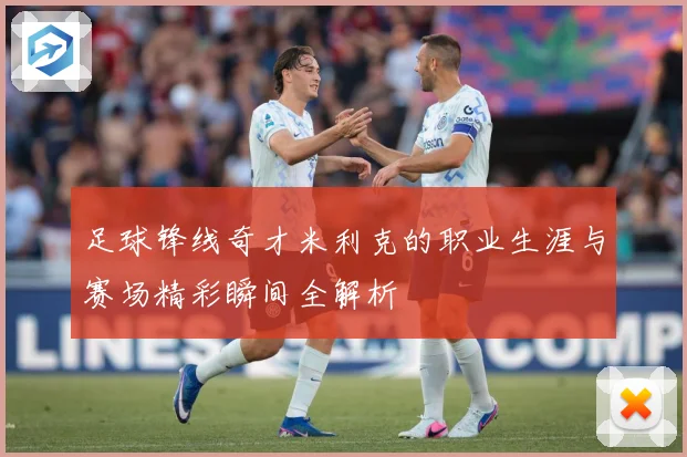 足球锋线奇才米利克的职业生涯与赛场精彩瞬间全解析